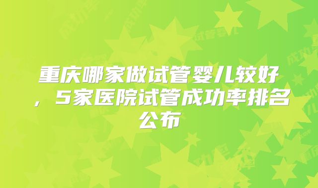 重庆哪家做试管婴儿较好,5家医院试管成功率排名公布