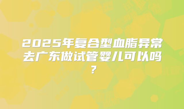 2025年复合型血脂异常去广东做试管婴儿可以吗？