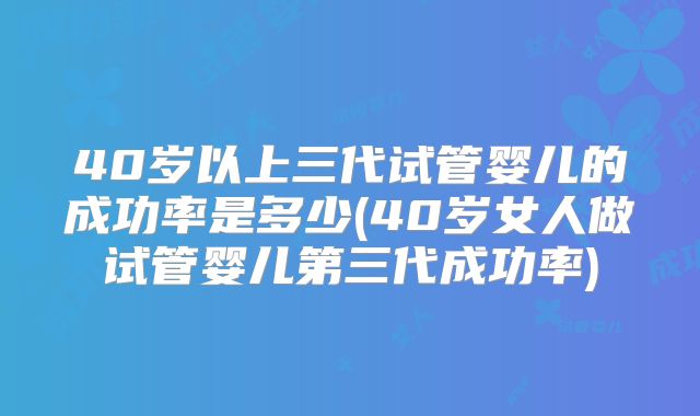 40岁以上三代试管婴儿的成功率是多少(40岁女人做试管婴儿第三代成功率)