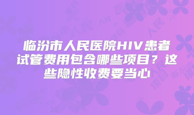 临汾市人民医院HIV患者试管费用包含哪些项目?这些隐性收费要当心