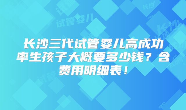 长沙三代试管婴儿高成功率生孩子大概要多少钱?含费用明细表!