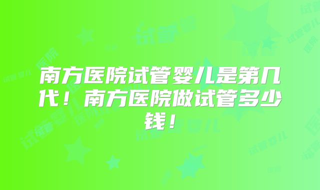 南方医院试管婴儿是第几代！南方医院做试管多少钱！