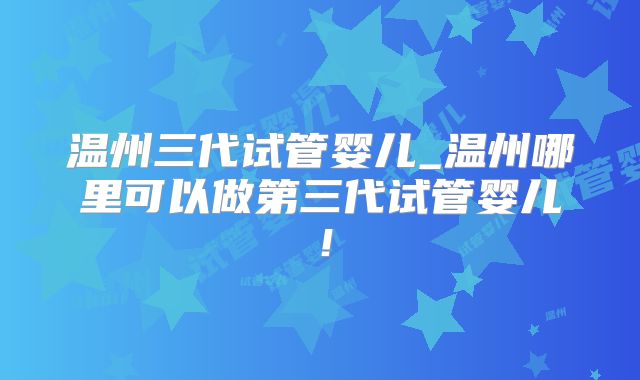 温州三代试管婴儿_温州哪里可以做第三代试管婴儿!