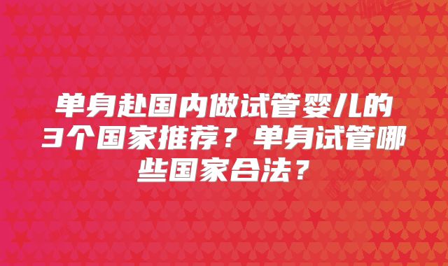 单身赴国内做试管婴儿的3个国家推荐?单身试管哪些国家合法?