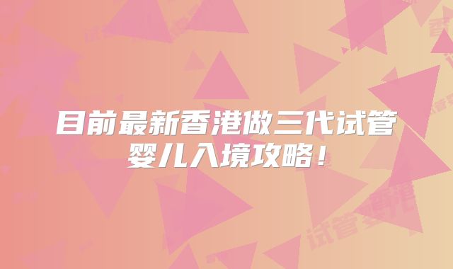 目前最新香港做三代试管婴儿入境攻略！