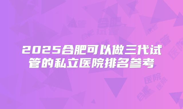 2025合肥可以做三代试管的私立医院排名参考