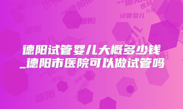 德阳试管婴儿大概多少钱_德阳市医院可以做试管吗