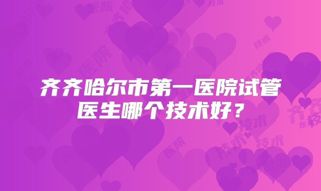 齐齐哈尔市第一医院试管医生哪个技术好?