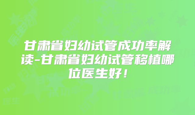 甘肃省妇幼试管成功率解读-甘肃省妇幼试管移植哪位医生好！