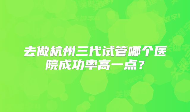 去做杭州三代试管哪个医院成功率高一点?