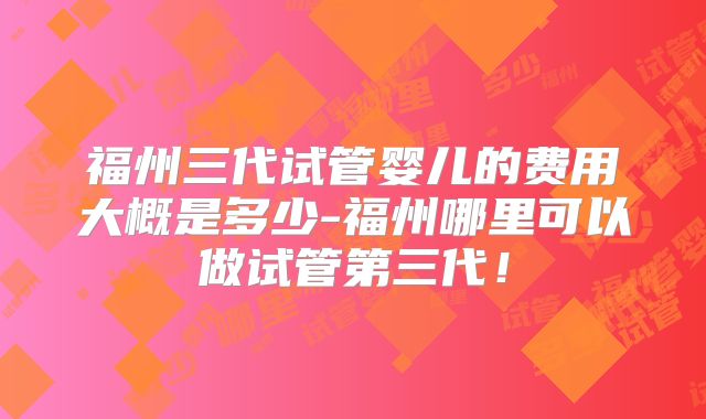 福州三代试管婴儿的费用大概是多少-福州哪里可以做试管第三代!