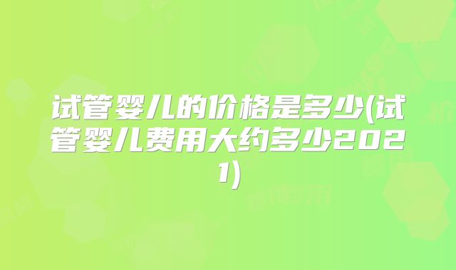 试管婴儿的价格是多少(试管婴儿费用大约多少2021)