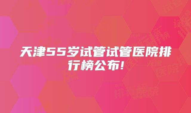 天津55岁试管试管医院排行榜公布!
