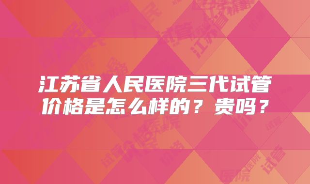 江苏省人民医院三代试管价格是怎么样的?贵吗?