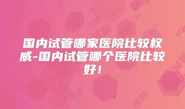 国内试管哪家医院比较权威-国内试管哪个医院比较好!