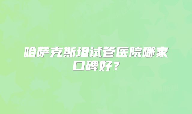 哈萨克斯坦试管医院哪家口碑好？