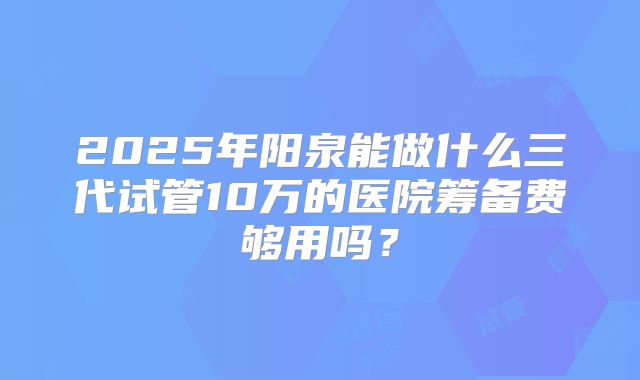 2025年阳泉能做什么三代试管10万的医院筹备费够用吗？