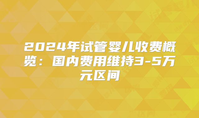 2024年试管婴儿收费概览：国内费用维持3-5万元区间