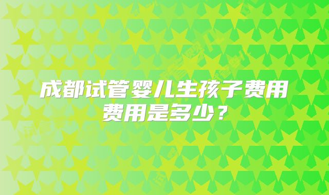 成都试管婴儿生孩子费用费用是多少？