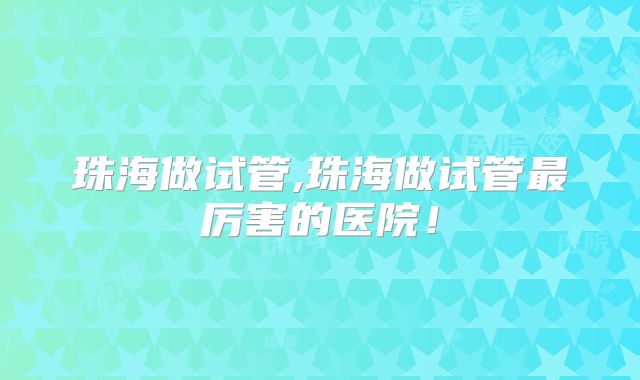 珠海做试管,珠海做试管最厉害的医院!