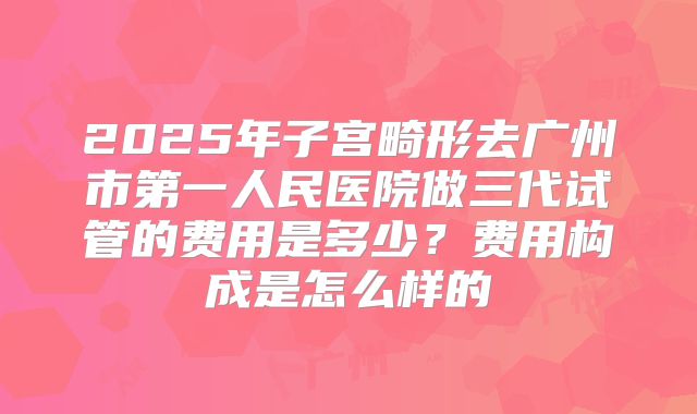 2025年子宫畸形去广州市第一人民医院做三代试管的费用是多少？费用构成是怎么样的