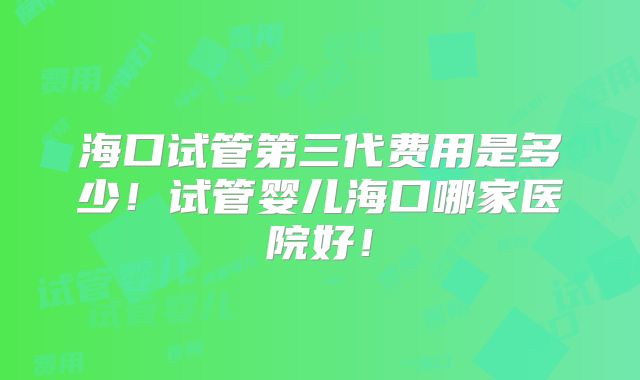 海口试管第三代费用是多少！试管婴儿海口哪家医院好！