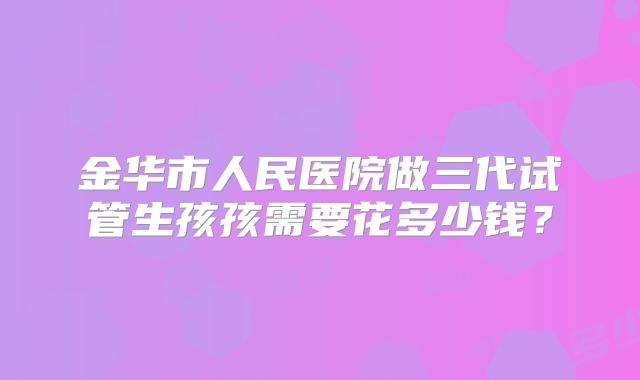 金华市人民医院做三代试管生孩孩需要花多少钱？