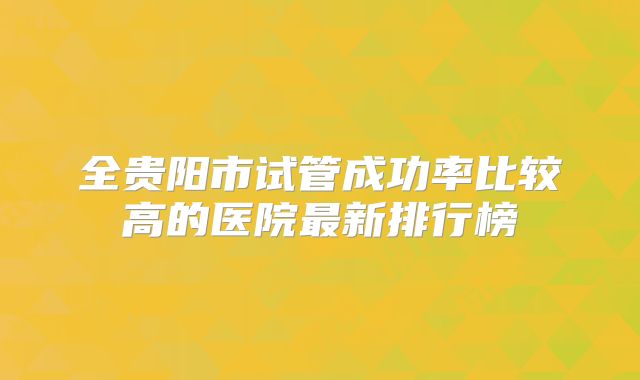全贵阳市试管成功率比较高的医院最新排行榜