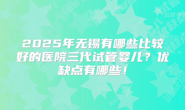 2025年无锡有哪些比较好的医院三代试管婴儿？优缺点有哪些！