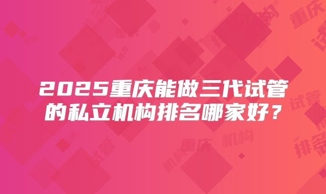 2025重庆能做三代试管的私立机构排名哪家好?