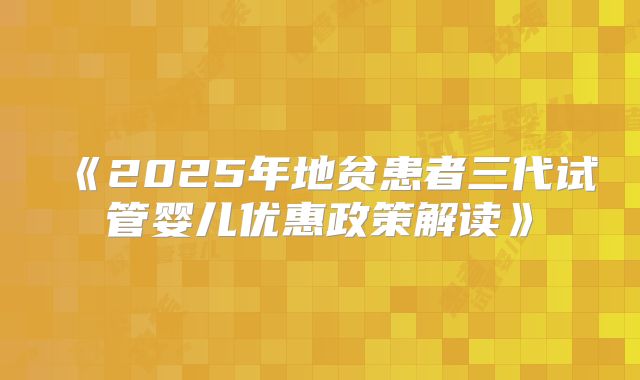 《2025年地贫患者三代试管婴儿优惠政策解读》