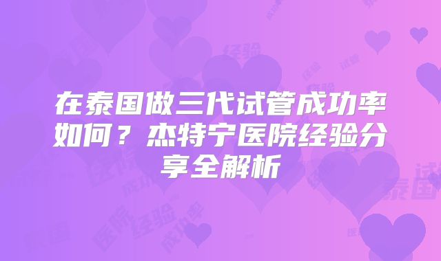 在泰国做三代试管成功率如何?杰特宁医院经验分享全解析