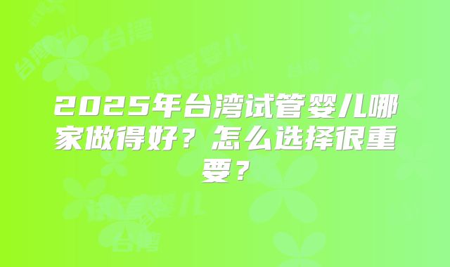2025年台湾试管婴儿哪家做得好?怎么选择很重要?