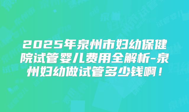 2025年泉州市妇幼保健院试管婴儿费用全解析-泉州妇幼做试管多少钱啊!