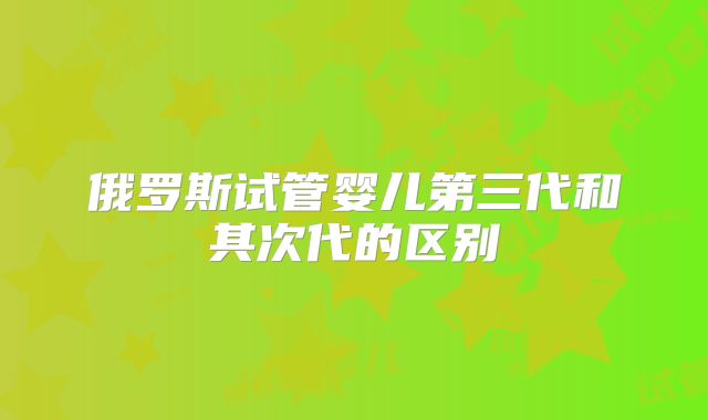 俄罗斯试管婴儿第三代和其次代的区别