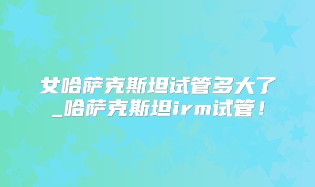 女哈萨克斯坦试管多大了_哈萨克斯坦irm试管！