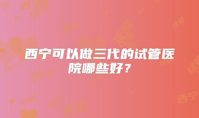 西宁可以做三代的试管医院哪些好？