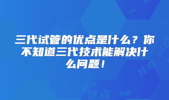 三代试管的优点是什么？你不知道三代技术能解决什么问题！