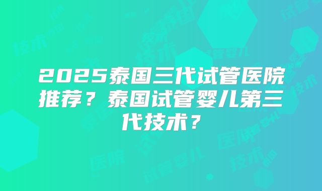 2025泰国三代试管医院推荐？泰国试管婴儿第三代技术？