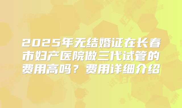 2025年无结婚证在长春市妇产医院做三代试管的费用高吗?费用详细介绍