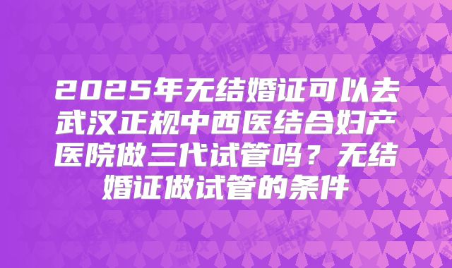 2025年无结婚证可以去武汉正规中西医结合妇产医院做三代试管吗?无结婚证做试管的条件