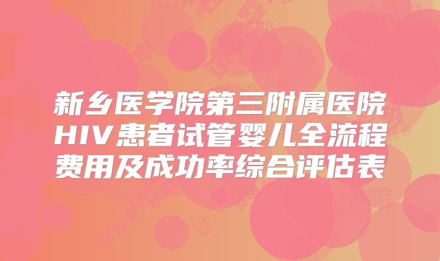 新乡医学院第三附属医院HIV患者试管婴儿全流程费用及成功率综合评估表