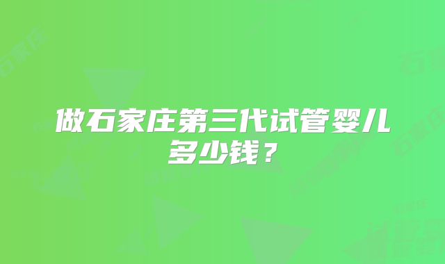 做石家庄第三代试管婴儿多少钱？