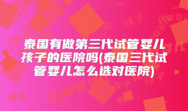 泰国有做第三代试管婴儿孩子的医院吗(泰国三代试管婴儿怎么选对医院)