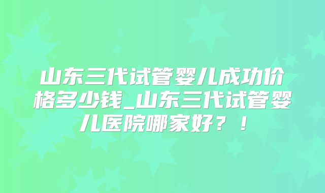 山东三代试管婴儿成功价格多少钱_山东三代试管婴儿医院哪家好？！