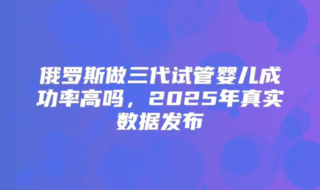 俄罗斯做三代试管婴儿成功率高吗，2025年真实数据发布
