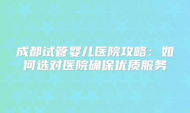 成都试管婴儿医院攻略：如何选对医院确保优质服务