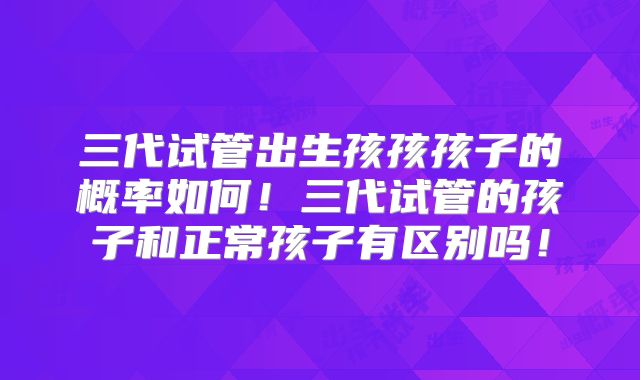 三代试管出生孩孩孩子的概率如何!三代试管的孩子和正常孩子有区别吗!