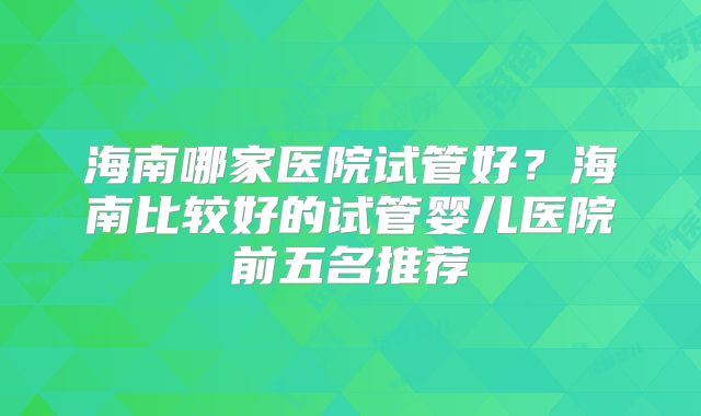 海南哪家医院试管好？海南比较好的试管婴儿医院前五名推荐