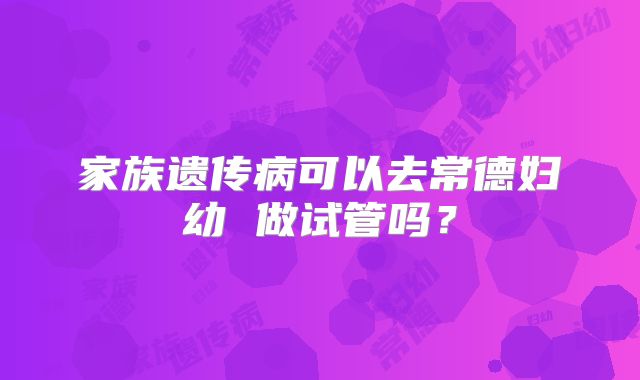 家族遗传病可以去常德妇幼 做试管吗？